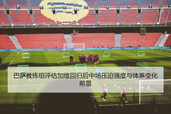 巴萨教练组评估加维回归后中场压迫强度与体系变化前景