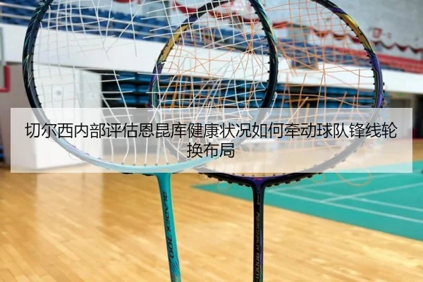 切尔西内部评估恩昆库健康状况如何牵动球队锋线轮换布局