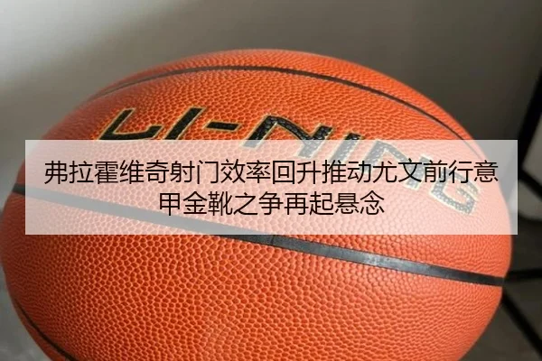 弗拉霍维奇射门效率回升推动尤文前行意甲金靴之争再起悬念