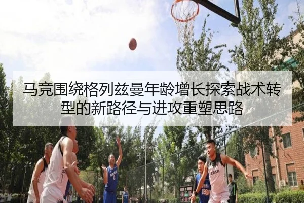 马竞围绕格列兹曼年龄增长探索战术转型的新路径与进攻重塑思路