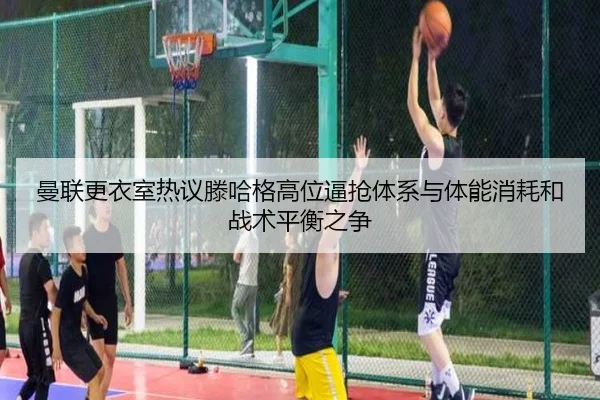 曼联更衣室热议滕哈格高位逼抢体系与体能消耗和战术平衡之争
