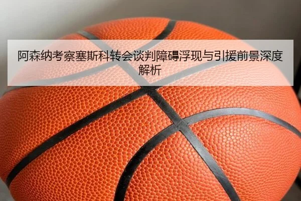 阿森纳考察塞斯科转会谈判障碍浮现与引援前景深度解析